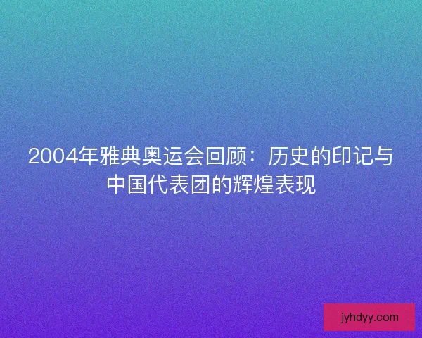 2004年雅典奥运会回顾：历史的印记与中国代表团的辉煌表现