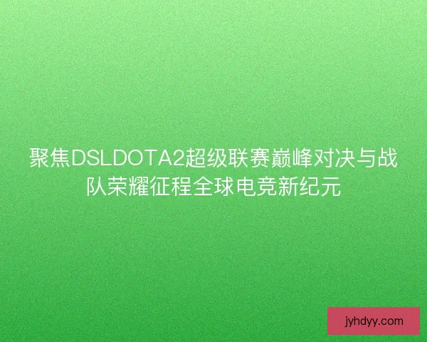 聚焦DSLDOTA2超级联赛巅峰对决与战队荣耀征程全球电竞新纪元