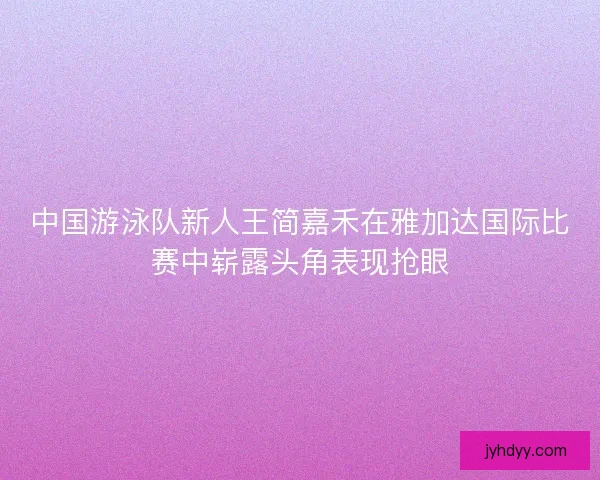 中国游泳队新人王简嘉禾在雅加达国际比赛中崭露头角表现抢眼