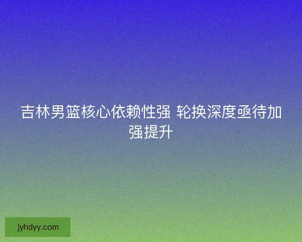 吉林男篮核心依赖性强 轮换深度亟待加强提升 吉林男篮核心依赖性强 轮换深度亟待加强提升