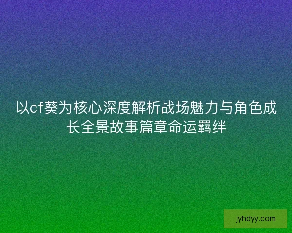 以cf葵为核心深度解析战场魅力与角色成长全景故事篇章命运羁绊 以cf葵为核心深度解析战场魅力与角色成长全景故事篇章命运羁绊