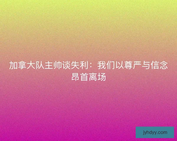 加拿大队主帅谈失利:我们以尊严与信念昂首离场 加拿大队主帅谈失利:我们以尊严与信念昂首离场