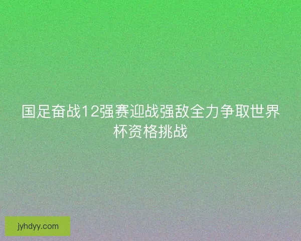 国足奋战12强赛迎战强敌全力争取世界杯资格挑战