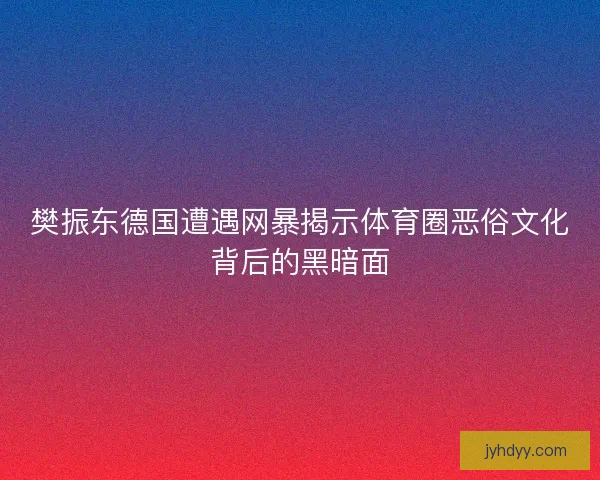 樊振东德国遭遇网暴揭示体育圈恶俗文化背后的黑暗面 樊振东德国遭遇网暴揭示体育圈恶俗文化背后的黑暗面