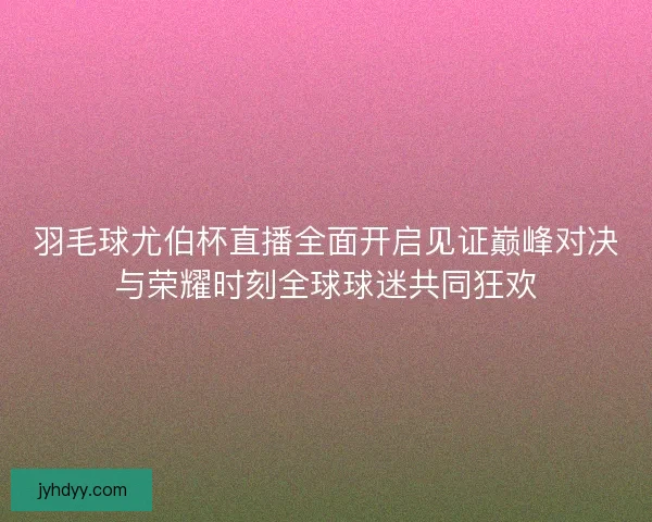 羽毛球尤伯杯直播全面开启见证巅峰对决与荣耀时刻全球球迷共同狂欢
