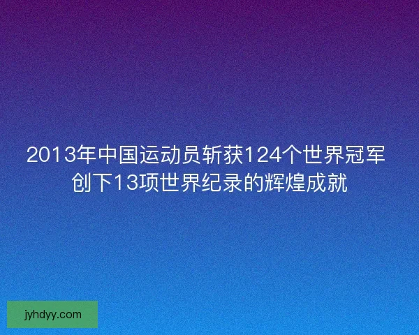 2013年中国运动员斩获124个世界冠军 创下13项世界纪录的辉煌成就 2013年中国运动员斩获124个世界冠军 创下13项世界纪录的辉煌成就