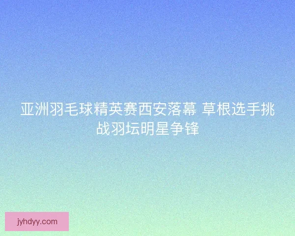 亚洲羽毛球精英赛西安落幕 草根选手挑战羽坛明星争锋 亚洲羽毛球精英赛西安落幕 草根选手挑战羽坛明星争锋