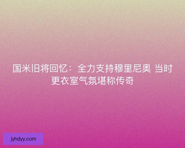 国米旧将回忆:全力支持穆里尼奥 当时更衣室气氛堪称传奇 国米旧将回忆:全力支持穆里尼奥 当时更衣室气氛堪称传奇
