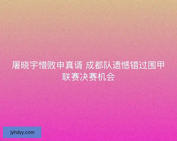 屠晓宇惜败申真谞 成都队遗憾错过围甲联赛决赛机会