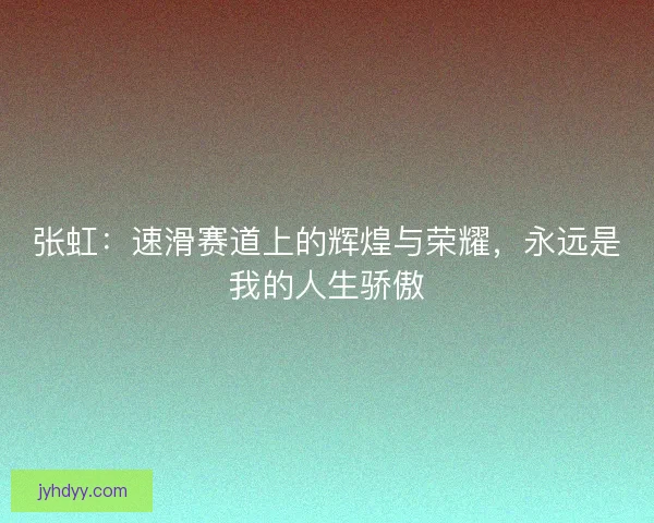 张虹:速滑赛道上的辉煌与荣耀,永远是我的人生骄傲 张虹:速滑赛道上的辉煌与荣耀,永远是我的人生骄傲