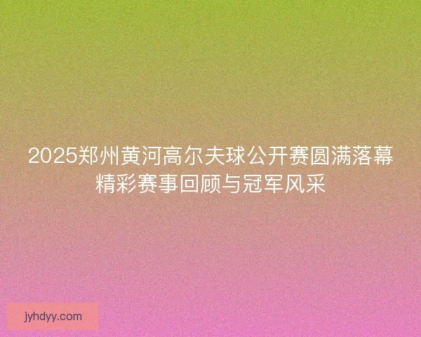 2025郑州黄河高尔夫球公开赛圆满落幕精彩赛事回顾与冠军风采