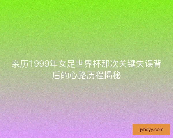 亲历1999年女足世界杯那次关键失误背后的心路历程揭秘