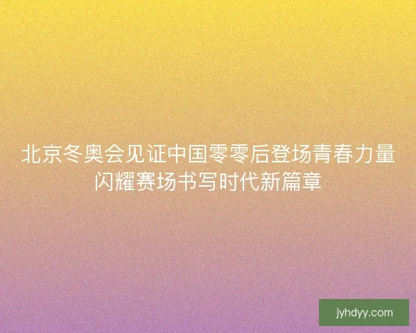 北京冬奥会见证中国零零后登场青春力量闪耀赛场书写时代新篇章