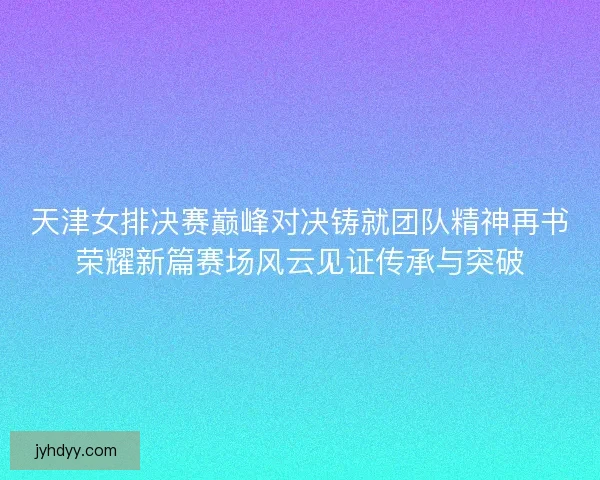天津女排决赛巅峰对决铸就团队精神再书荣耀新篇赛场风云见证传承与突破