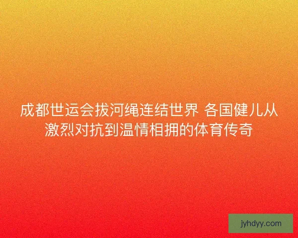 成都世运会拔河绳连结世界 各国健儿从激烈对抗到温情相拥的体育传奇