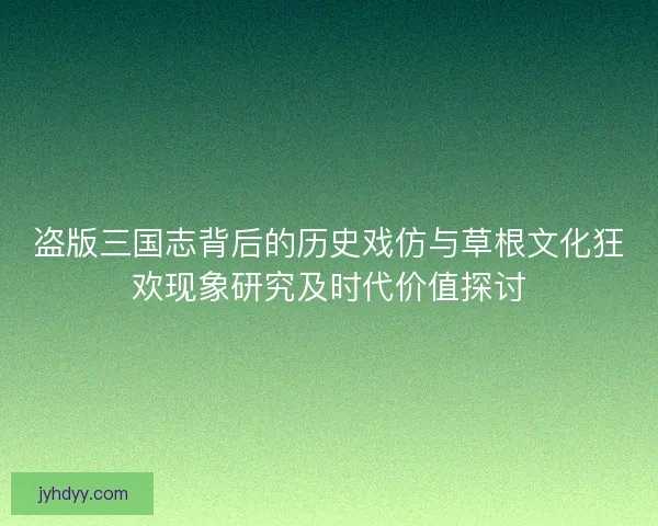 盗版三国志背后的历史戏仿与草根文化狂欢现象研究及时代价值探讨