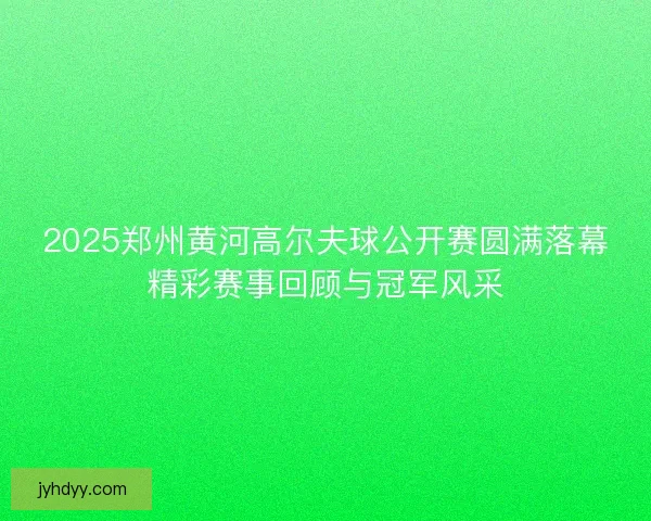 2025郑州黄河高尔夫球公开赛圆满落幕精彩赛事回顾与冠军风采