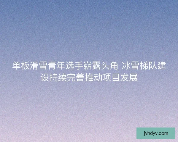 单板滑雪青年选手崭露头角 冰雪梯队建设持续完善推动项目发展