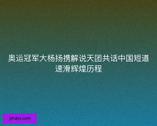 奥运冠军大杨扬携解说天团共话中国短道速滑辉煌历程