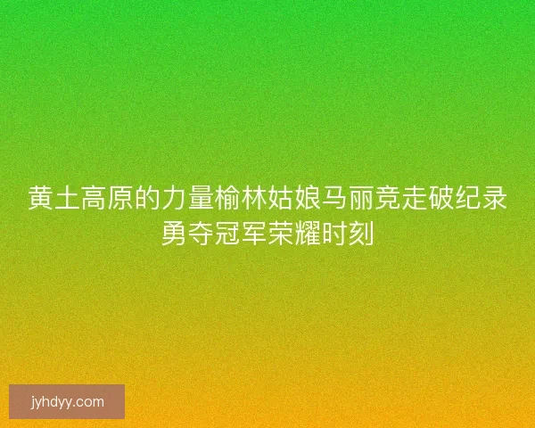 黄土高原的力量榆林姑娘马丽竞走破纪录勇夺冠军荣耀时刻