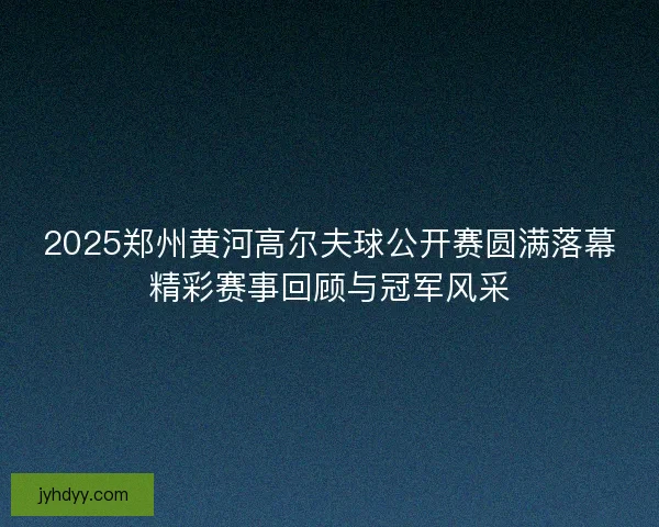 2025郑州黄河高尔夫球公开赛圆满落幕精彩赛事回顾与冠军风采