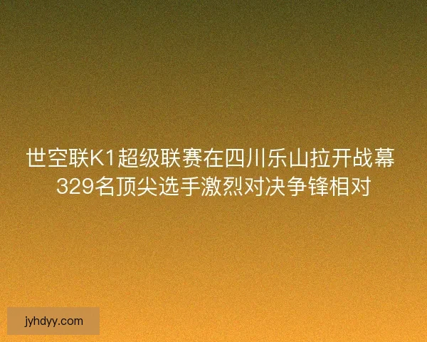 世空联K1超级联赛在四川乐山拉开战幕 329名顶尖选手激烈对决争锋相对
