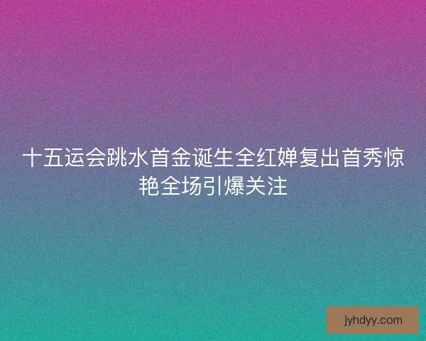 十五运会跳水首金诞生全红婵复出首秀惊艳全场引爆关注