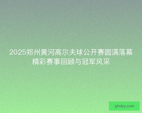 2025郑州黄河高尔夫球公开赛圆满落幕精彩赛事回顾与冠军风采
