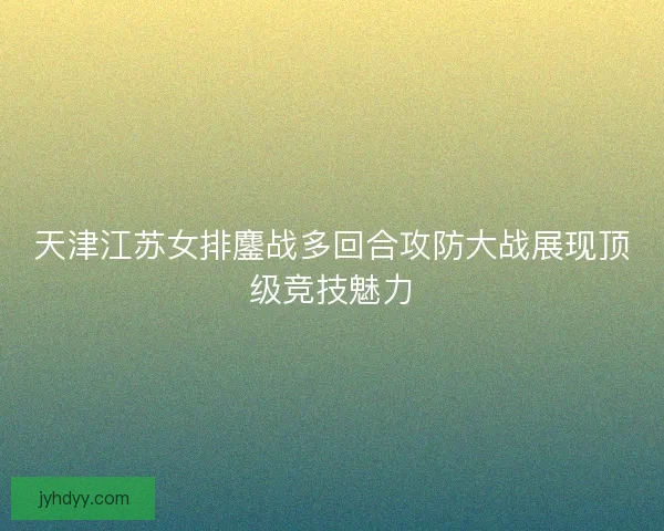 天津江苏女排鏖战多回合攻防大战展现顶级竞技魅力