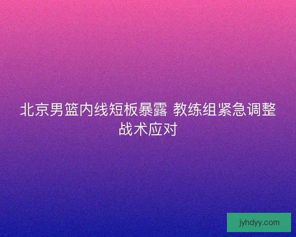 北京男篮内线短板暴露 教练组紧急调整战术应对