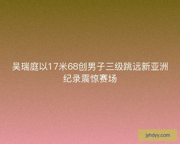 吴瑞庭以17米68创男子三级跳远新亚洲纪录震惊赛场