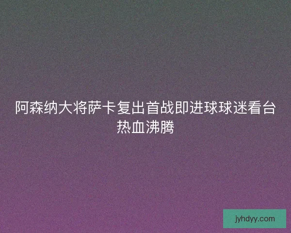 阿森纳大将萨卡复出首战即进球球迷看台热血沸腾 阿森纳大将萨卡复出首战即进球球迷看台热血沸腾
