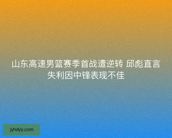 山东高速男篮赛季首战遭逆转 邱彪直言失利因中锋表现不佳 山东高速男篮赛季首战遭逆转 邱彪直言失利因中锋表现不佳