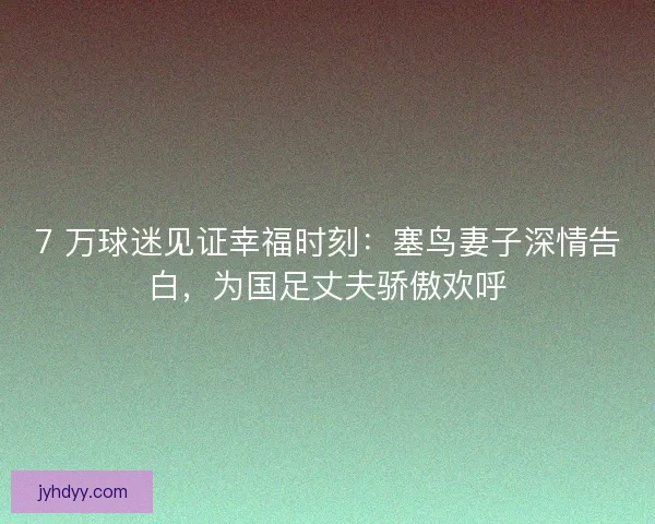 7 万球迷见证幸福时刻：塞鸟妻子深情告白，为国足丈夫骄傲欢呼
