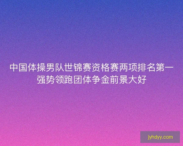中国体操男队世锦赛资格赛两项排名第一强势领跑团体争金前景大好 中国体操男队世锦赛资格赛两项排名第一强势领跑团体争金前景大好