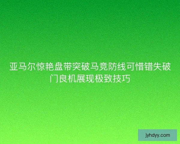 亚马尔惊艳盘带突破马竞防线可惜错失破门良机展现极致技巧